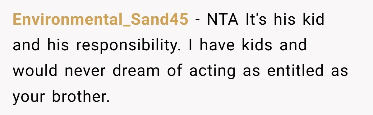 Should a Teenager Pay for Her Brother’s Childcare? This Dad Thinks So Environmental_Sand45 − NTA It's his kid and his responsibility. I have kids and would never dream of acting as entitled as your brother.