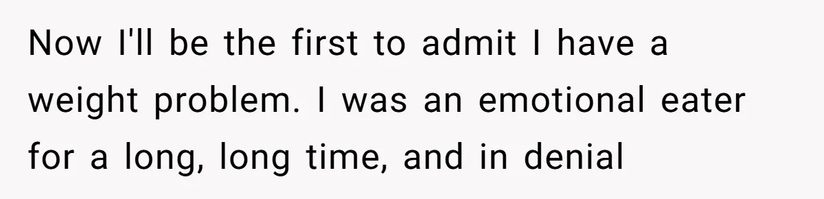 Now I'll be the first to admit I have a weight problem. I was an emotional eater for a long, long time, and in denial