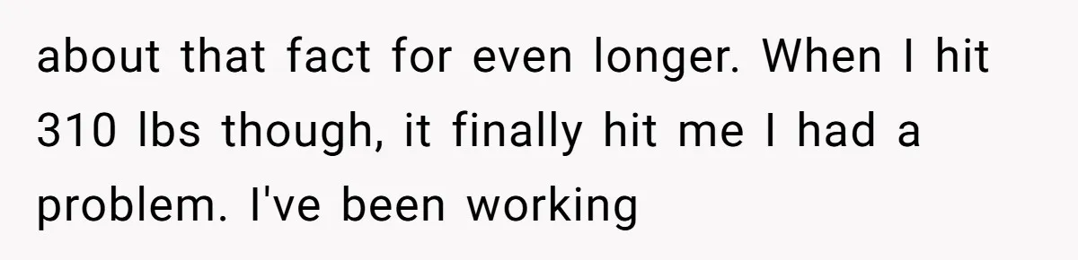 about that fact for even longer. When I hit 310 lbs though, it finally hit me I had a problem. I've been working