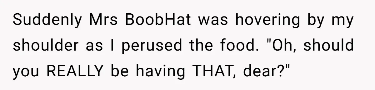 Suddenly Mrs BoobHat was hovering by my shoulder as I perused the food. "Oh, should you REALLY be having THAT, dear?"