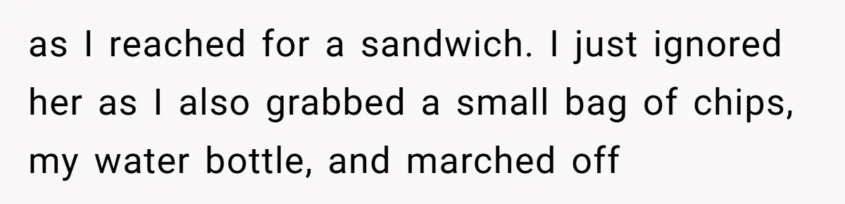 as I reached for a sandwich. I just ignored her as I also grabbed a small bag of chips, my water bottle, and marched off