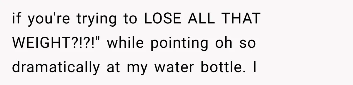 if you're trying to LOSE ALL THAT WEIGHT?!?!" while pointing oh so dramatically at my water bottle. I