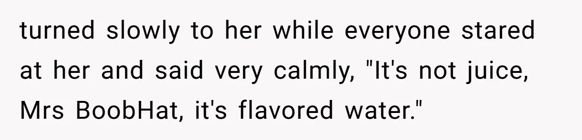turned slowly to her while everyone stared at her and said very calmly, "It's not juice, Mrs BoobHat, it's flavored water."