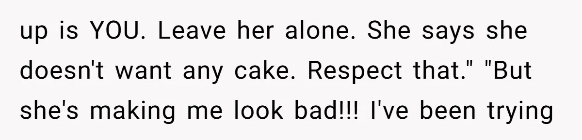 up is YOU. Leave her alone. She says she doesn't want any cake. Respect that." "But she's making me look bad!!! I've been trying