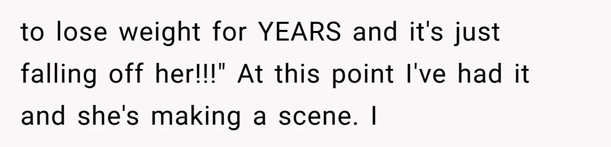 to lose weight for YEARS and it's just falling off her!!!" At this point I've had it and she's making a scene. I