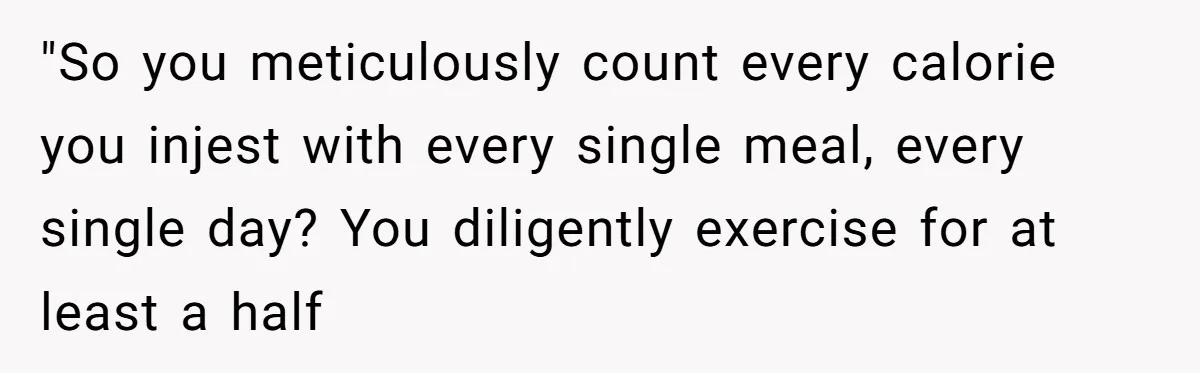 "So you meticulously count every calorie you injest with every single meal, every single day? You diligently exercise for at least a half