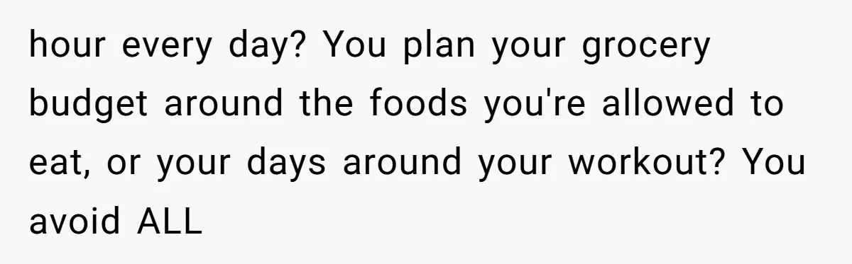hour every day? You plan your grocery budget around the foods you're allowed to eat, or your days around your workout? You avoid ALL