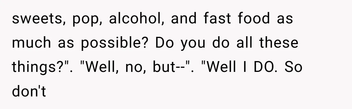 sweets, pop, alcohol, and fast food as much as possible? Do you do all these things?". "Well, no, but--". "Well I DO. So don't