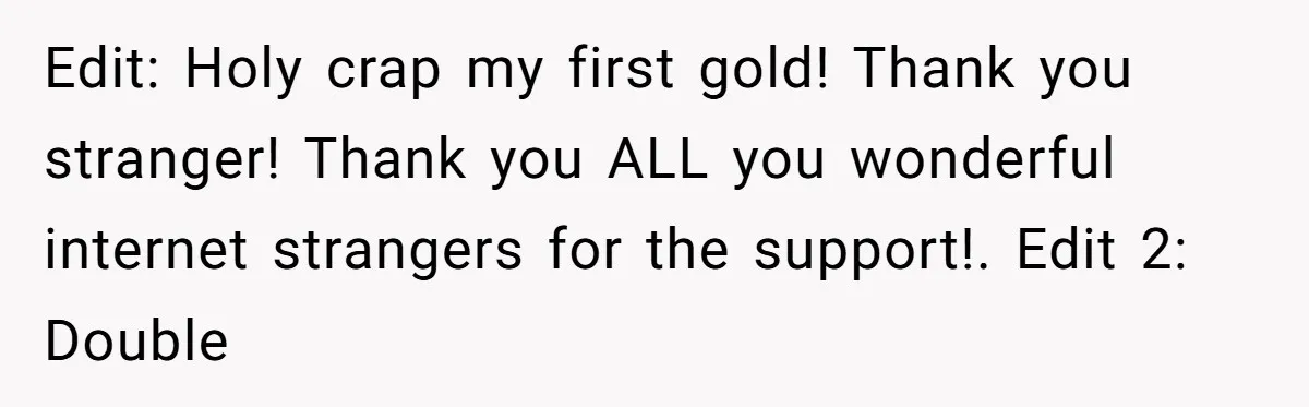 Edit: Holy crap my first gold! Thank you stranger! Thank you ALL you wonderful internet strangers for the support!. Edit 2: Double