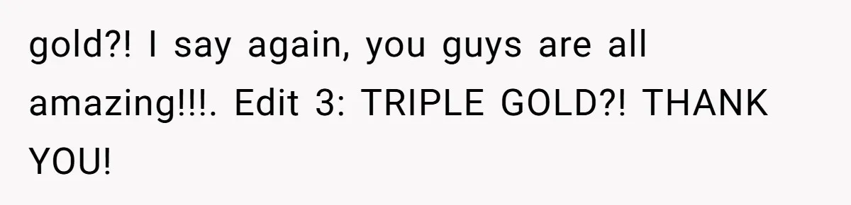 gold?! I say again, you guys are all amazing!!!. Edit 3: TRIPLE GOLD?! THANK YOU!
