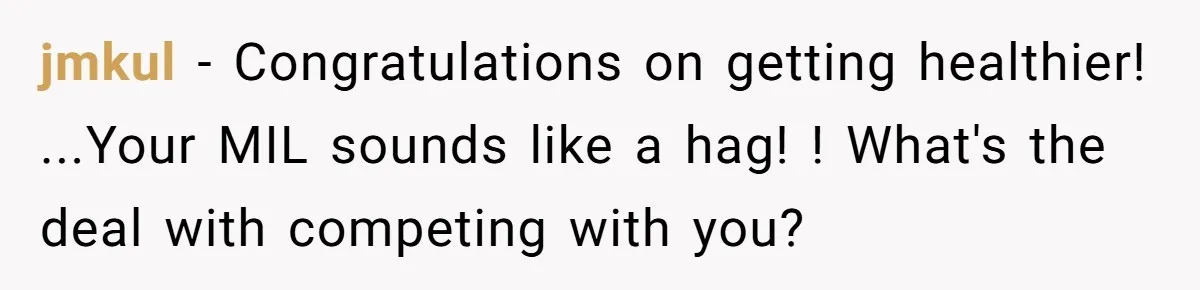 jmkul − Congratulations on getting healthier! ...Your MIL sounds like a hag! ! What's the deal with competing with you?