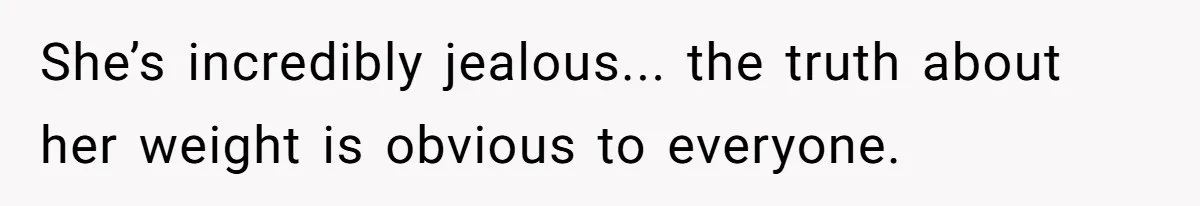 She’s incredibly jealous... the truth about her weight is obvious to everyone.