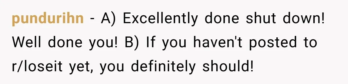 pundurihn − A) Excellently done shut down! Well done you! B) If you haven't posted to r/loseit yet, you definitely should!