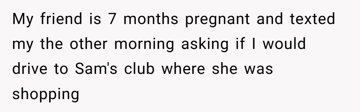 My friend is 7 months pregnant and texted my the other morning asking if I would drive to Sam's club where she was shopping