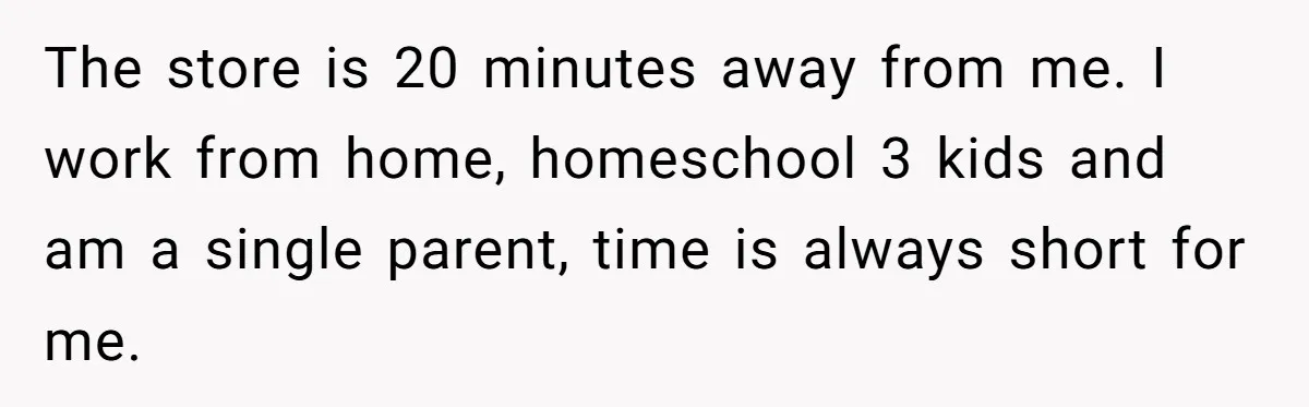 The store is 20 minutes away from me. I work from home, homeschool 3 kids and am a single parent, time is always short for me.