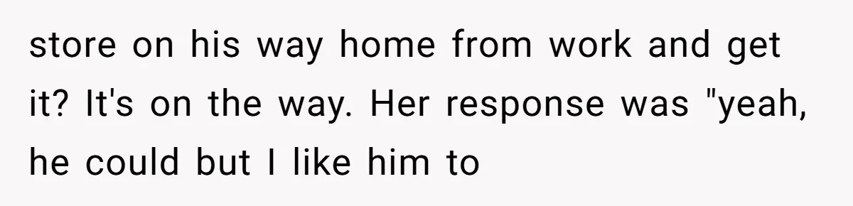 store on his way home from work and get it? It's on the way. Her response was "yeah, he could but I like him to