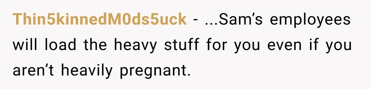 Thin5kinnedM0ds5uck − ...Sam’s employees will load the heavy stuff for you even if you aren’t heavily pregnant.