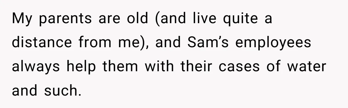 My parents are old (and live quite a distance from me), and Sam’s employees always help them with their cases of water and such.