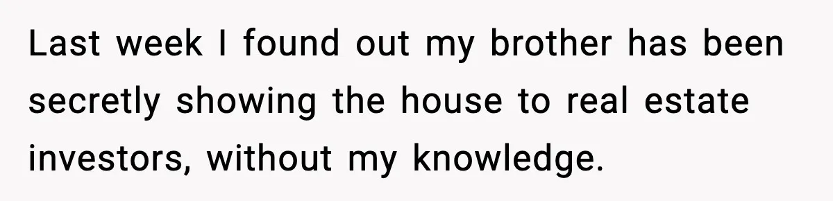 Sibling War Erupts After One Brother Changes the Locks on Their Inherited Home Last week I found out my brother has been secretly showing the house to real estate investors, without my knowledge.