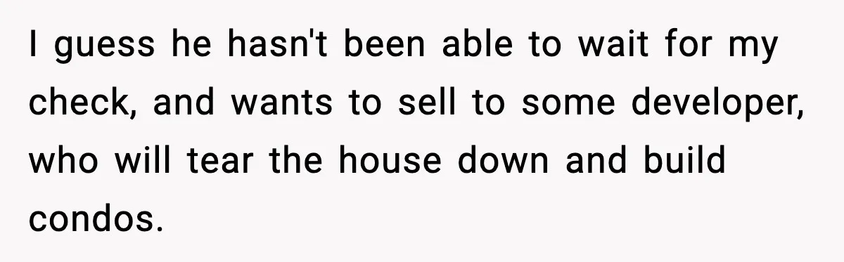 Sibling War Erupts After One Brother Changes the Locks on Their Inherited Home I guess he hasn't been able to wait for my check, and wants to sell to some developer, who will tear the house down and build condos.