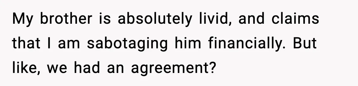 Sibling War Erupts After One Brother Changes the Locks on Their Inherited Home My brother is absolutely livid, and claims that I am sabotaging him financially. But like, we had an agreement?