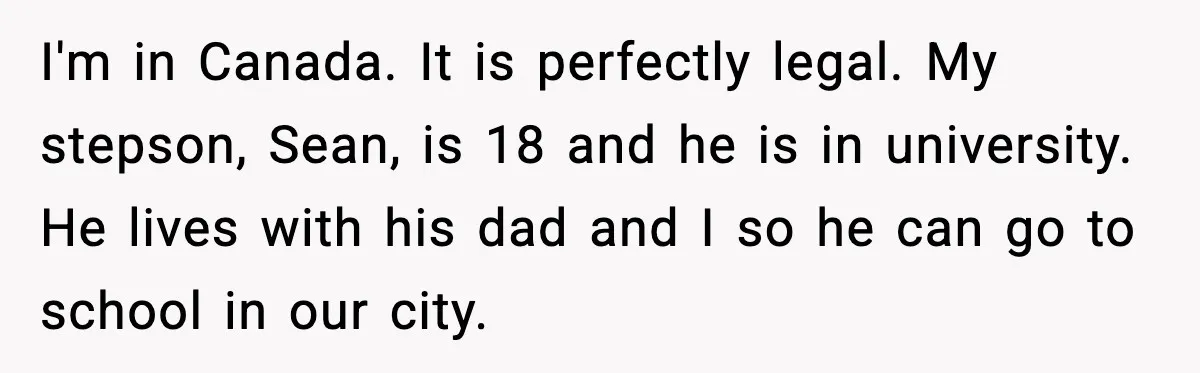 I'm in Canada. It is perfectly legal. My stepson, Sean, is 18 and he is in university. He lives with his dad and I so he can go to school...