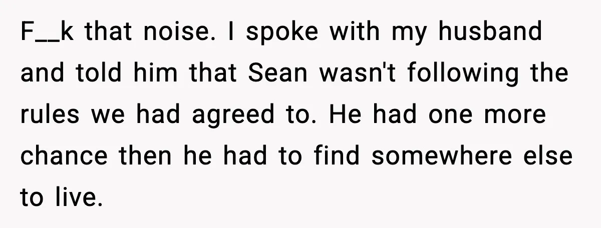 F__k that noise. I spoke with my husband and told him that Sean wasn't following the rules we had agreed to. He had one more chance then he had to...