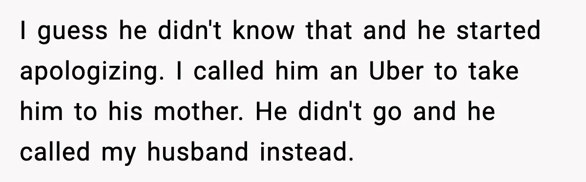 I guess he didn't know that and he started apologizing. I called him an Uber to take him to his mother. He didn't go and he called my husband instead.