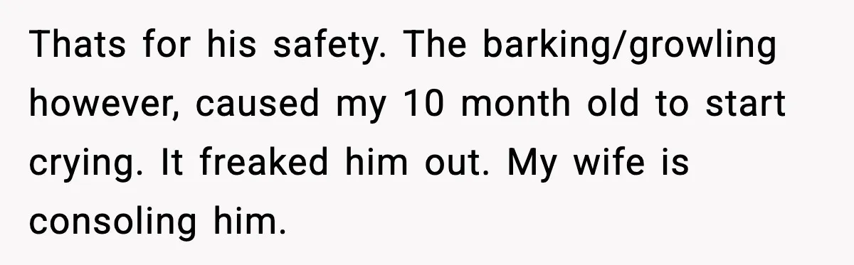 Thats for his safety. The barking/growling however, caused my 10 month old to start crying. It freaked him out. My wife is consoling him.
