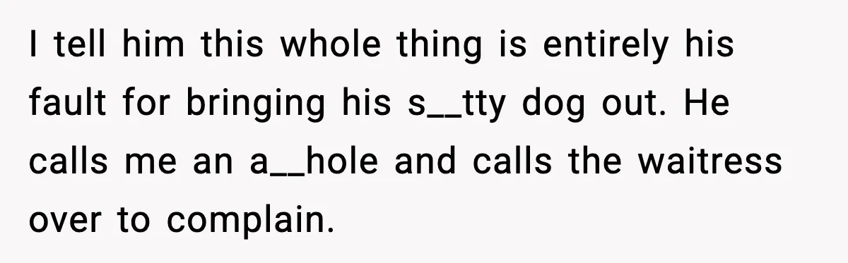 I tell him this whole thing is entirely his fault for bringing his s__tty dog out. He calls me an a__hole and calls the waitress over to complain.