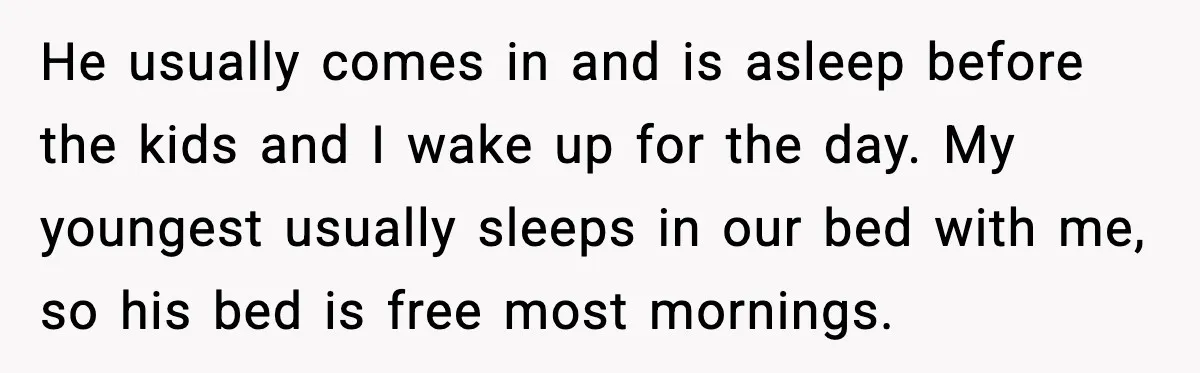 Mom Asks Her Husband to Sleep in the Toddler’s Bed and It Turns Into a Big Fight He usually comes in and is asleep before the kids and I wake up for the day. My youngest usually sleeps in our bed with me, so his bed is...