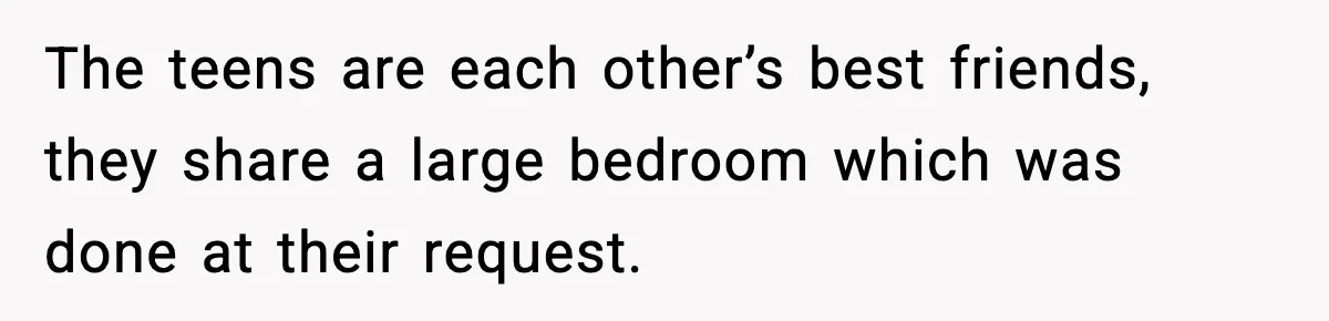 The teens are each other’s best friends, they share a large bedroom which was done at their request.