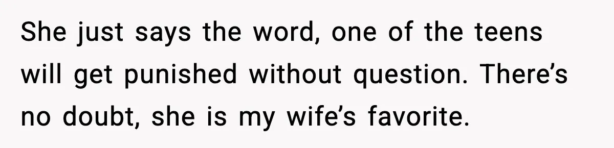 She just says the word, one of the teens will get punished without question. There’s no doubt, she is my wife’s favorite.