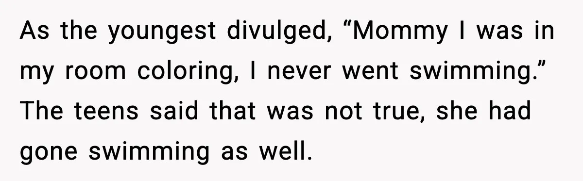 As the youngest divulged, “Mommy I was in my room coloring, I never went swimming.” The teens said that was not true, she had gone swimming as well.