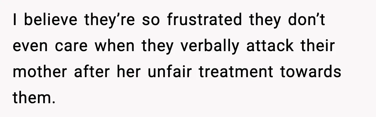 I believe they’re so frustrated they don’t even care when they verbally attack their mother after her unfair treatment towards them.