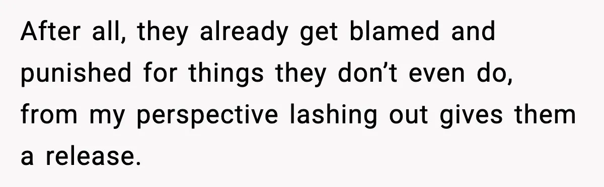 After all, they already get blamed and punished for things they don’t even do, from my perspective lashing out gives them a release.