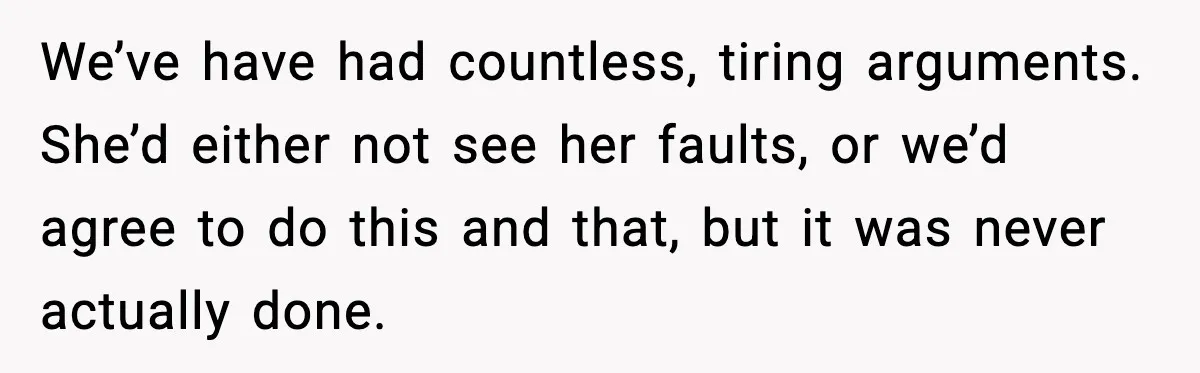 We’ve have had countless, tiring arguments. She’d either not see her faults, or we’d agree to do this and that, but it was never actually done.