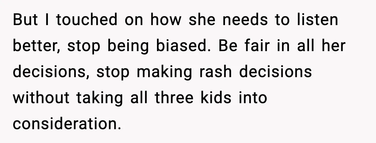 But I touched on how she needs to listen better, stop being biased. Be fair in all her decisions, stop making rash decisions without taking all three kids into consideration.