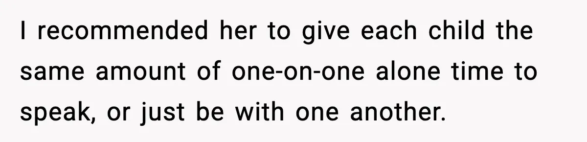 I recommended her to give each child the same amount of one-on-one alone time to speak, or just be with one another.