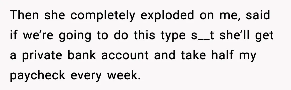 Then she completely exploded on me, said if we’re going to do this type s__t she’ll get a private bank account and take half my paycheck every week.