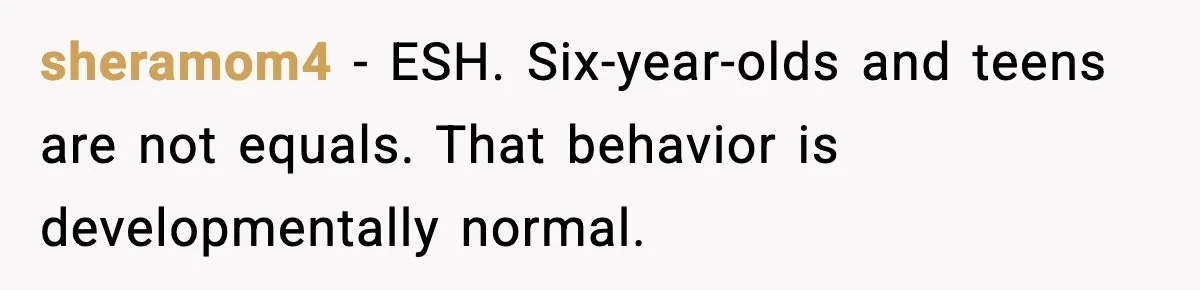 sheramom4 - ESH. Six-year-olds and teens are not equals. That behavior is developmentally normal.