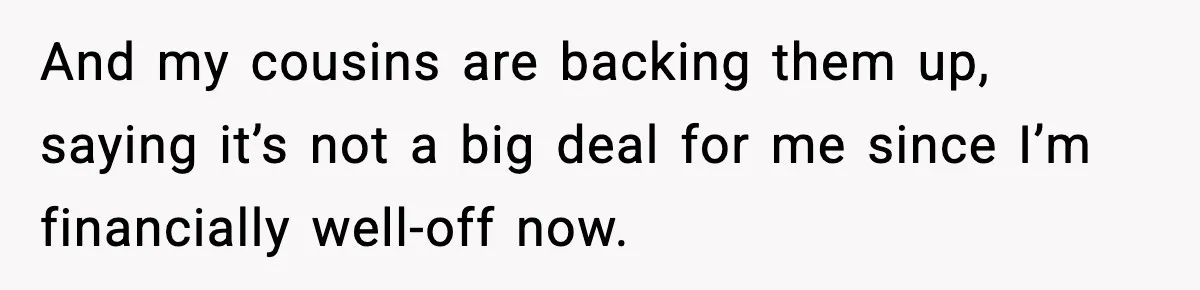And my cousins are backing them up, saying it’s not a big deal for me since I’m financially well-off now.