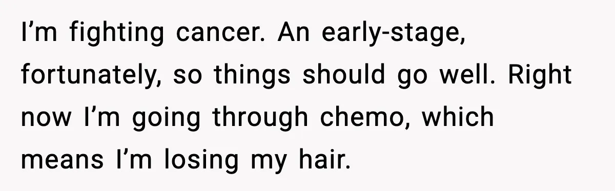 I’m fighting cancer. An early-stage, fortunately, so things should go well. Right now I’m going through chemo, which means I’m losing my hair.