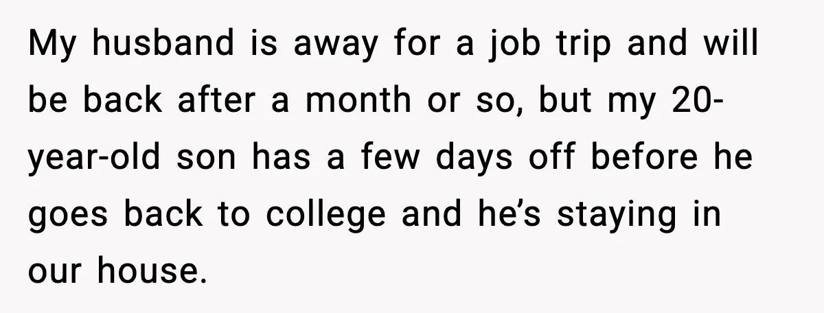 My husband is away for a job trip and will be back after a month or so, but my 20-year-old son has a few days off before he goes back...