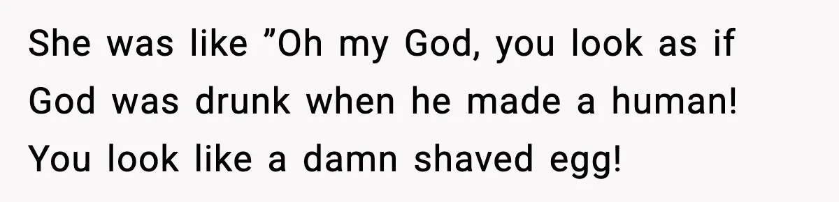 She was like ”Oh my God, you look as if God was drunk when he made a human! You look like a damn shaved egg!
