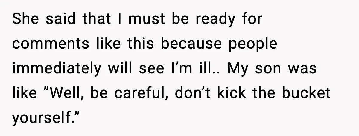 She said that I must be ready for comments like this because people immediately will see I’m ill.. My son was like ”Well, be careful, don’t kick the bucket yourself.”