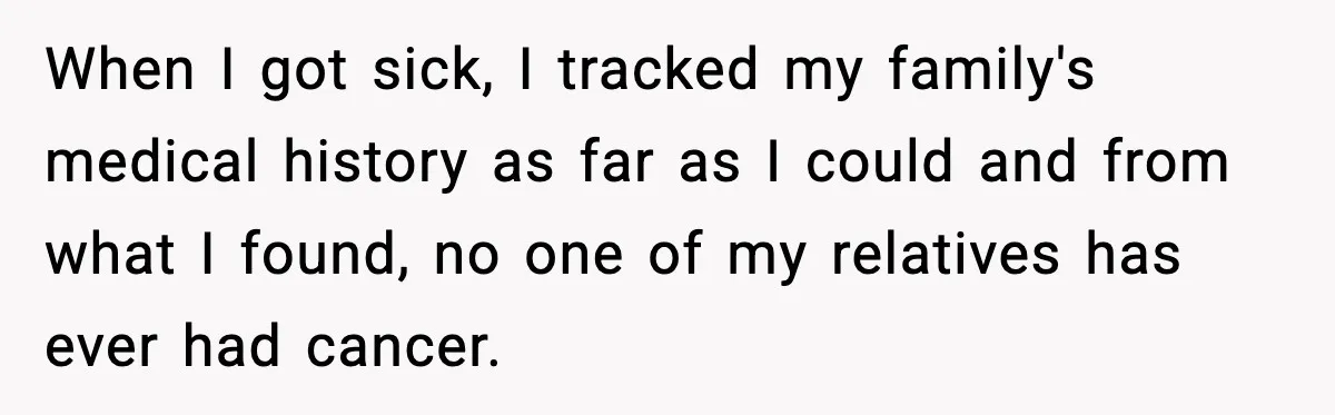When I got sick, I tracked my family's medical history as far as I could and from what I found, no one of my relatives has ever had cancer.