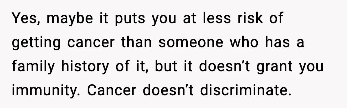 Yes, maybe it puts you at less risk of getting cancer than someone who has a family history of it, but it doesn’t grant you immunity. Cancer doesn’t discriminate.