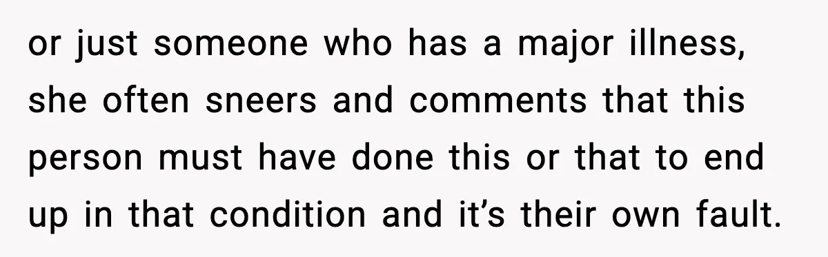 or just someone who has a major illness, she often sneers and comments that this person must have done this or that to end up in that condition and it’s...