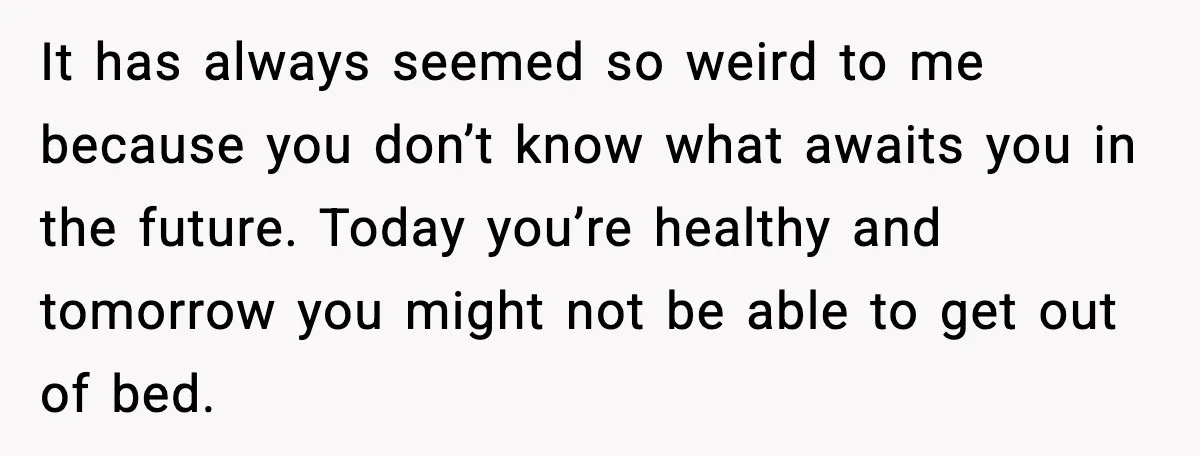 It has always seemed so weird to me because you don’t know what awaits you in the future. Today you’re healthy and tomorrow you might not be able to get...